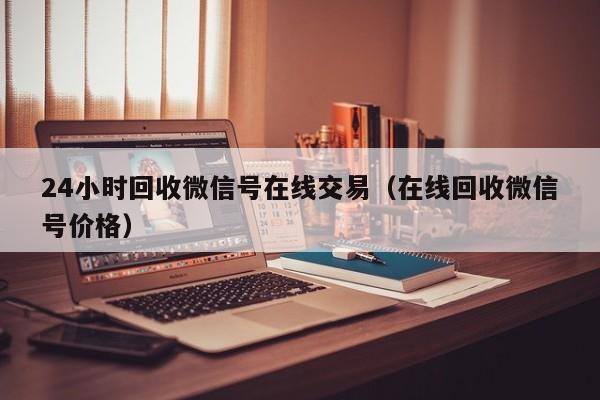 24小时回收微信号在线交易（在线回收微信号价格）