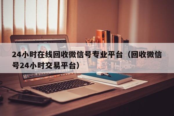 24小时在线回收微信号专业平台（回收微信号24小时交易平台）