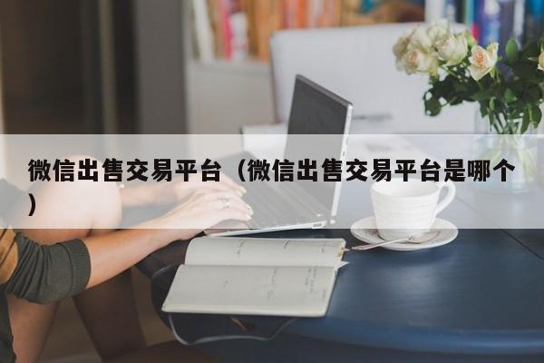 微信出售交易平台（微信出售交易平台是哪个）