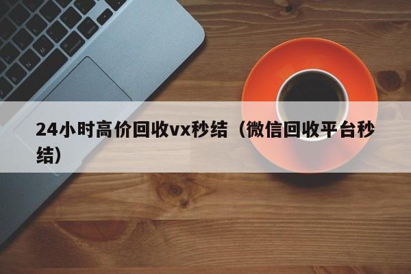 24小时高价回收vx秒结（微信回收平台秒结）