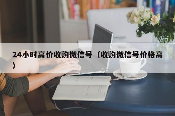 24小时高价收购微信号（收购微信号价格高）