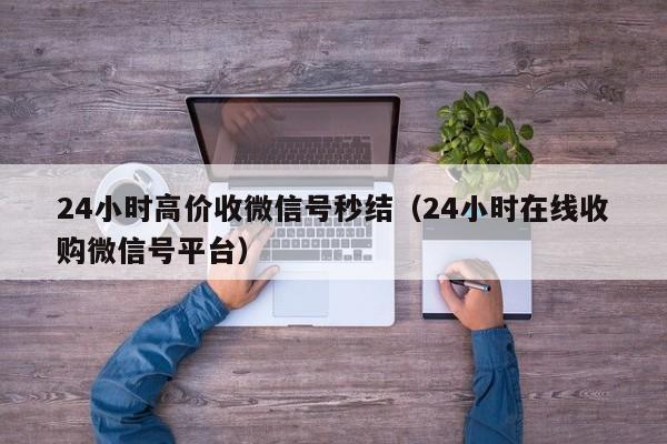 24小时高价收微信号秒结（24小时在线收购微信号平台）