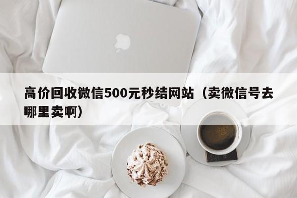高价回收微信500元秒结网站（卖微信号去哪里卖啊）