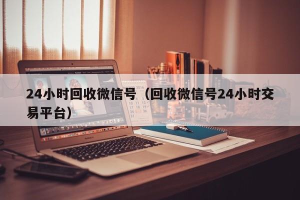 24小时回收微信号（回收微信号24小时交易平台）