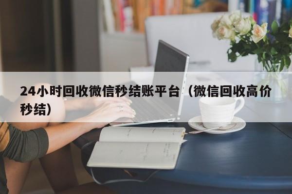 24小时回收微信秒结账平台（微信回收高价秒结）