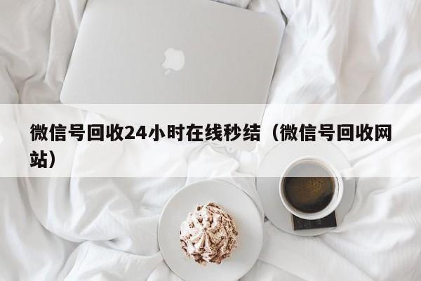 微信号回收24小时在线秒结（微信号回收网站）