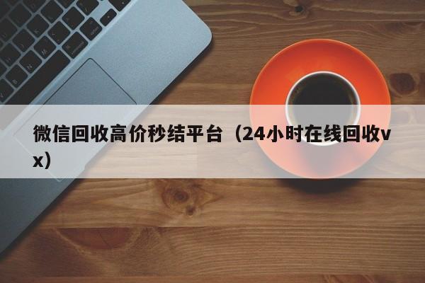 微信回收高价秒结平台（24小时在线回收vx）