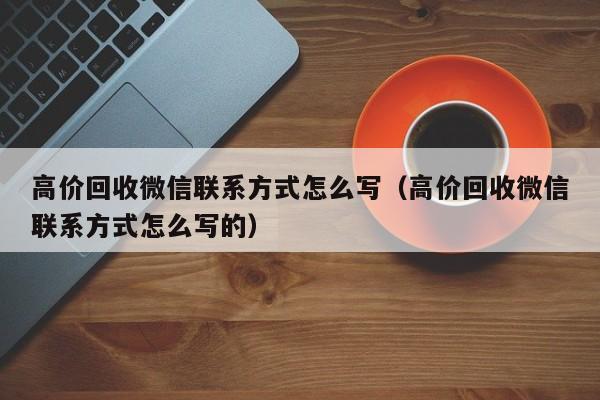 高价回收微信联系方式怎么写（高价回收微信联系方式怎么写的）