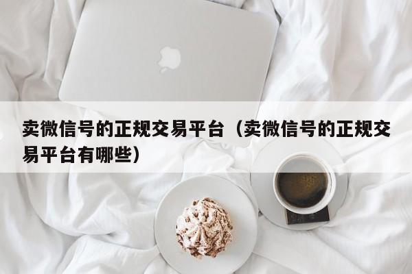 卖微信号的正规交易平台（卖微信号的正规交易平台有哪些）
