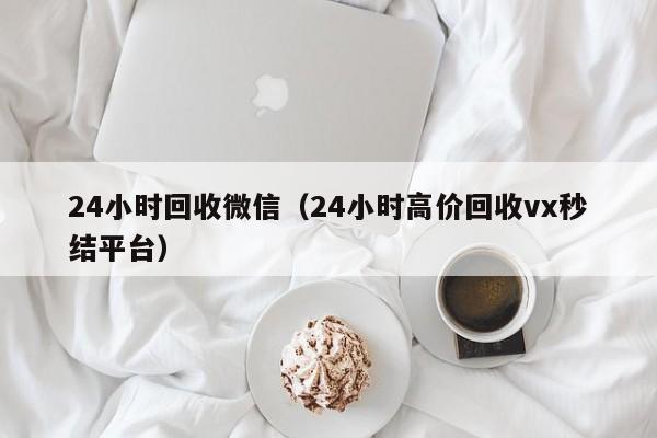 24小时回收微信（24小时高价回收vx秒结平台）