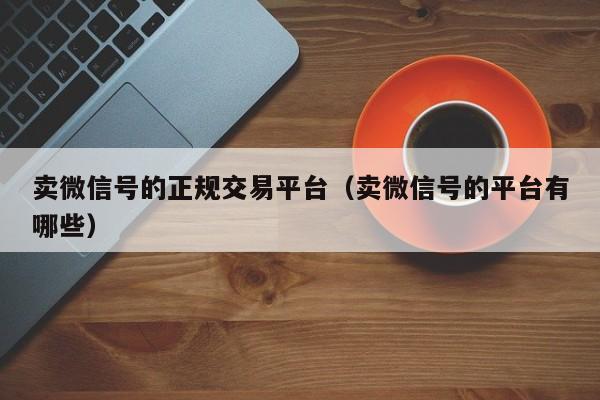 卖微信号的正规交易平台（卖微信号的平台有哪些）