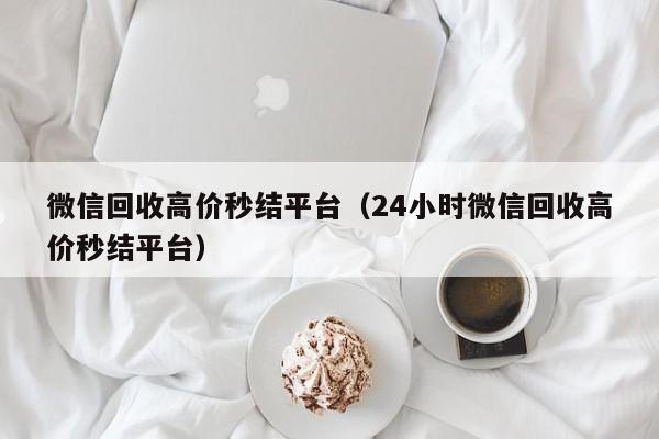 微信回收高价秒结平台（24小时微信回收高价秒结平台）