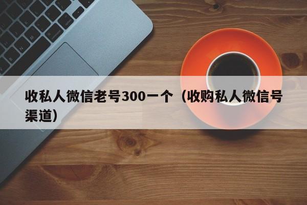 收私人微信老号300一个（收购私人微信号渠道）