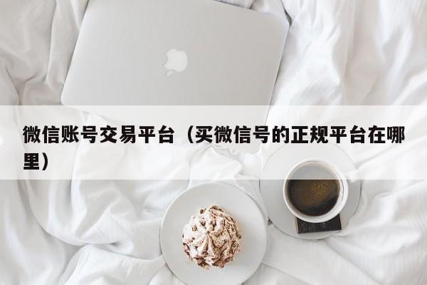 微信账号交易平台（买微信号的正规平台在哪里）
