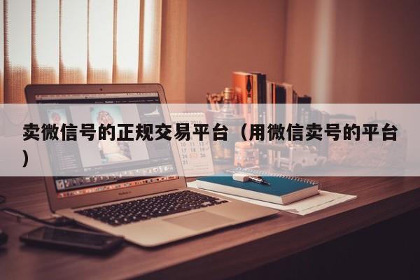 卖微信号的正规交易平台（用微信卖号的平台）