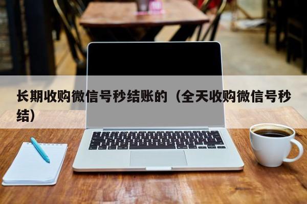长期收购微信号秒结账的（全天收购微信号秒结）