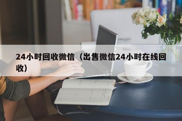 24小时回收微信（出售微信24小时在线回收）