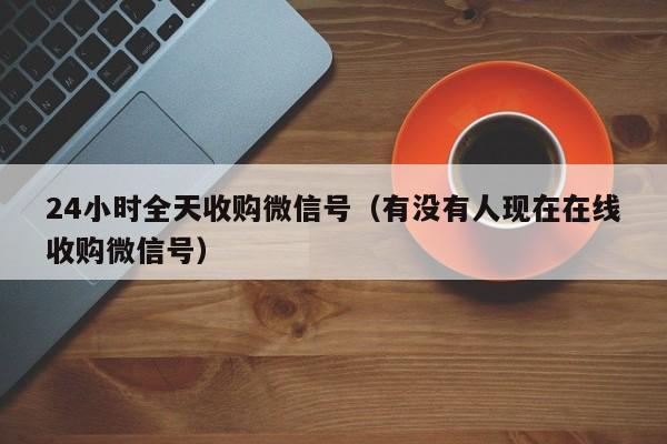 24小时全天收购微信号（有没有人现在在线收购微信号）