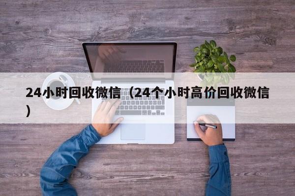 24小时回收微信（24个小时高价回收微信）