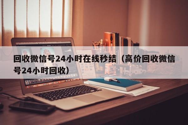 回收微信号24小时在线秒结（高价回收微信号24小时回收）