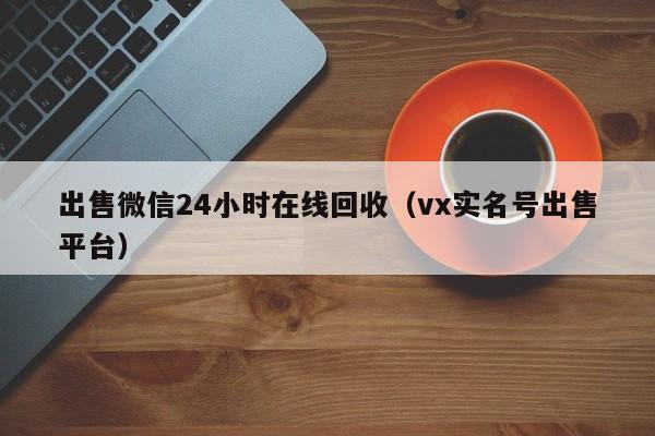 出售微信24小时在线回收（vx实名号出售平台）