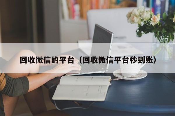 回收微信的平台（回收微信平台秒到账）