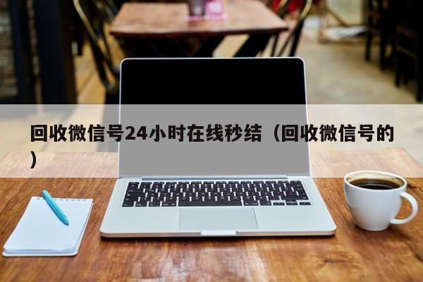 回收微信号24小时在线秒结（回收微信号的）