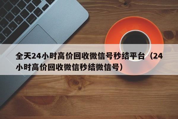 全天24小时高价回收微信号秒结平台（24小时高价回收微信秒结微信号）