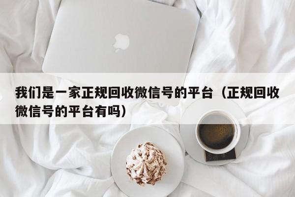 我们是一家正规回收微信号的平台（正规回收微信号的平台有吗）