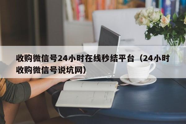收购微信号24小时在线秒结平台（24小时收购微信号说坑网）