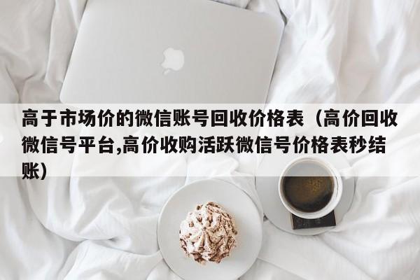 高于市场价的微信账号回收价格表（高价回收微信号平台,高价收购活跃微信号价格表秒结账）