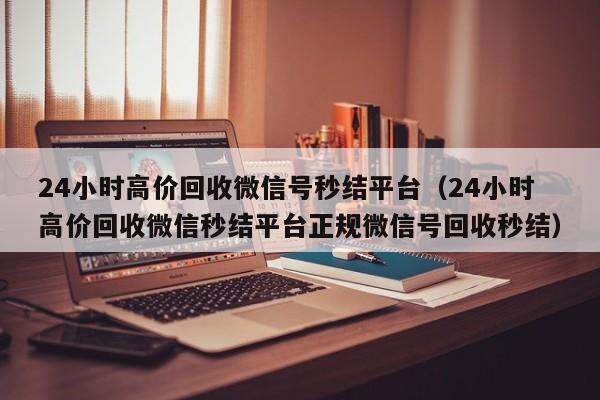 24小时高价回收微信号秒结平台（24小时高价回收微信秒结平台正规微信号回收秒结）