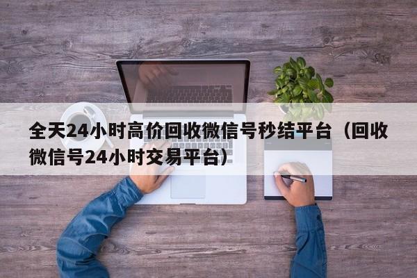 全天24小时高价回收微信号秒结平台（回收微信号24小时交易平台）