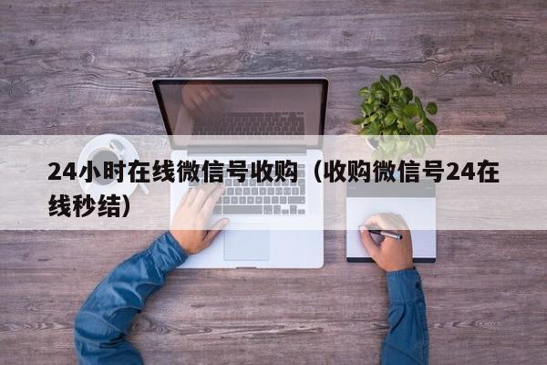 24小时在线微信号收购（收购微信号24在线秒结）
