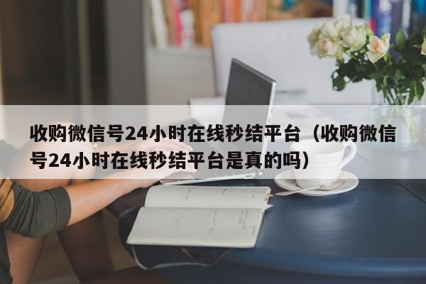 收购微信号24小时在线秒结平台（收购微信号24小时在线秒结平台是真的吗）