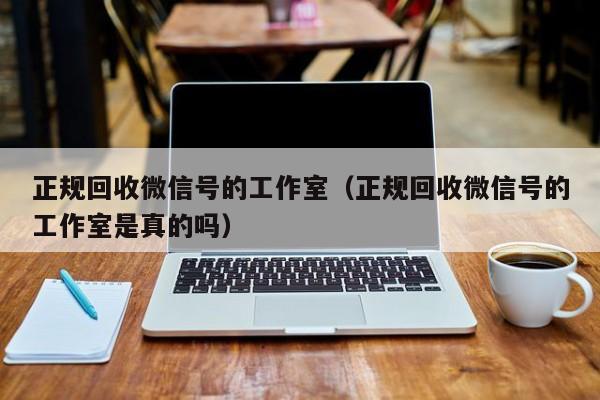 正规回收微信号的工作室（正规回收微信号的工作室是真的吗）