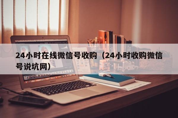 24小时在线微信号收购（24小时收购微信号说坑网）