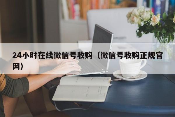 24小时在线微信号收购（微信号收购正规官网）