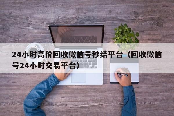 24小时高价回收微信号秒结平台（回收微信号24小时交易平台）