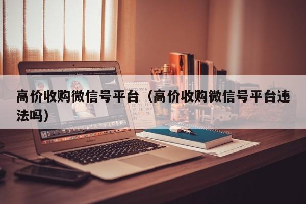 高价收购微信号平台（高价收购微信号平台违法吗）