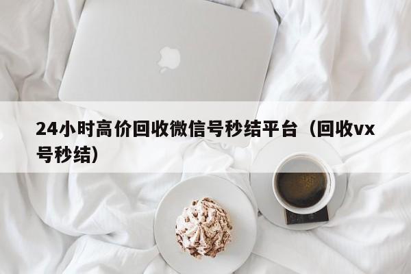 24小时高价回收微信号秒结平台（回收vx号秒结）