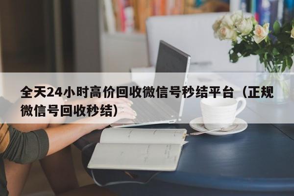 全天24小时高价回收微信号秒结平台（正规微信号回收秒结）