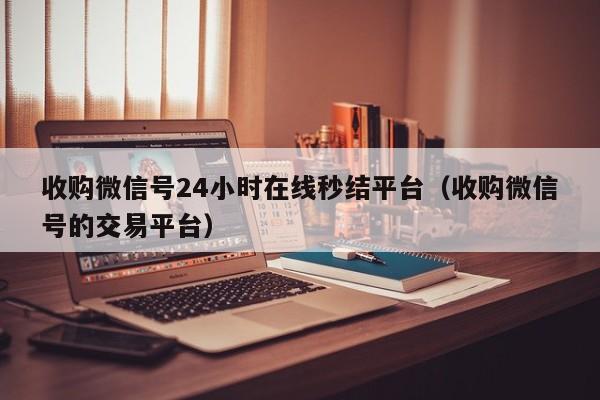 收购微信号24小时在线秒结平台（收购微信号的交易平台）