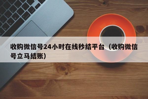收购微信号24小时在线秒结平台（收购微信号立马结账）