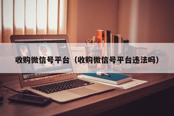 收购微信号平台（收购微信号平台违法吗）