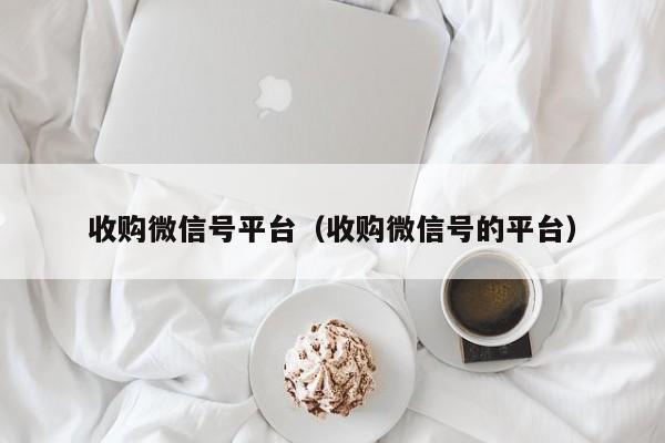 收购微信号平台（收购微信号的平台）