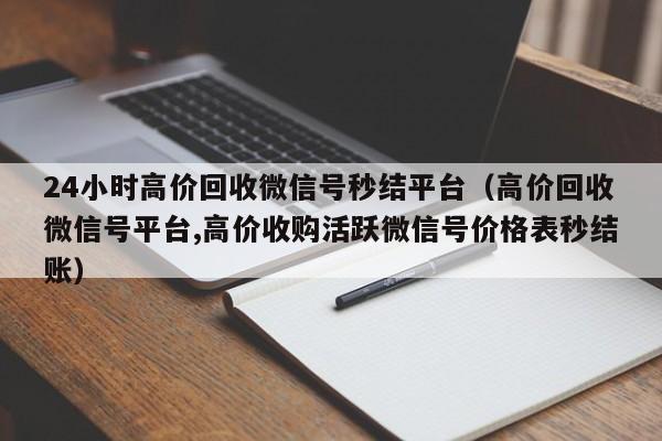 24小时高价回收微信号秒结平台（高价回收微信号平台,高价收购活跃微信号价格表秒结账）