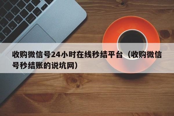 收购微信号24小时在线秒结平台（收购微信号秒结账的说坑网）