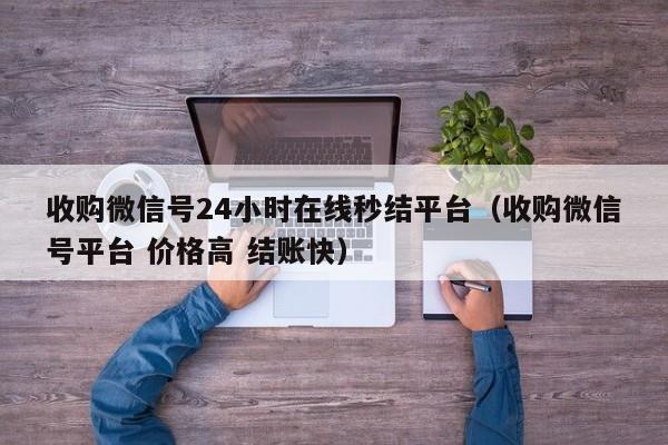 收购微信号24小时在线秒结平台（收购微信号平台 价格高 结账快）