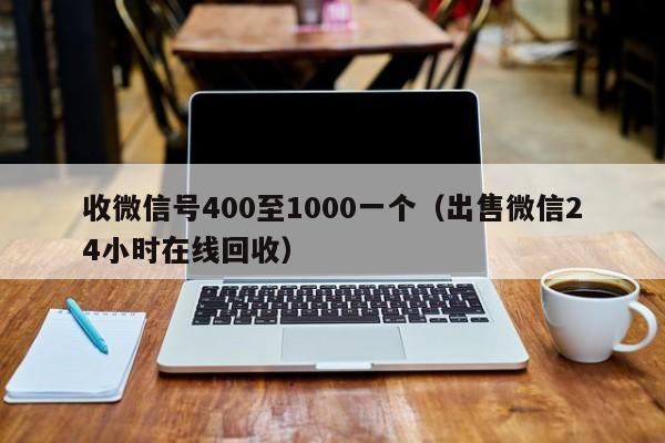 收微信号400至1000一个（出售微信24小时在线回收）
